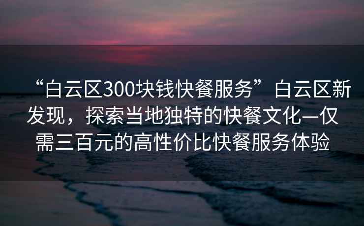 “白云區(qū)300塊錢快餐服務(wù)”白云區(qū)新發(fā)現(xiàn)，探索當(dāng)?shù)鬲?dú)特的快餐文化—僅需三百元的高性價(jià)比快餐服務(wù)體驗(yàn)