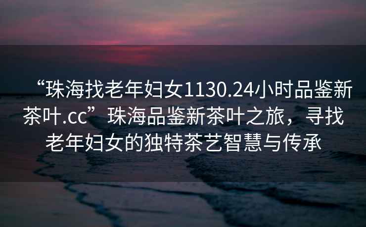 “珠海找老年婦女1130.24小時品鑒新茶葉.cc”珠海品鑒新茶葉之旅，尋找老年婦女的獨特茶藝智慧與傳承