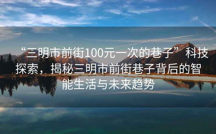 “三明市前街100元一次的巷子”科技探索，揭秘三明市前街巷子背后的智能生活與未來(lái)趨勢(shì)