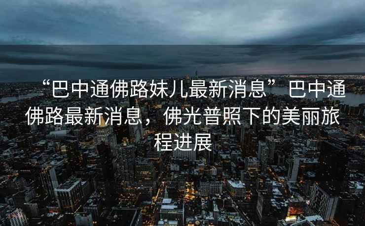 “巴中通佛路妹兒最新消息”巴中通佛路最新消息，佛光普照下的美麗旅程進(jìn)展