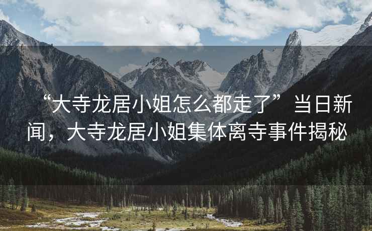 “大寺龍居小姐怎么都走了”當日新聞，大寺龍居小姐集體離寺事件揭秘