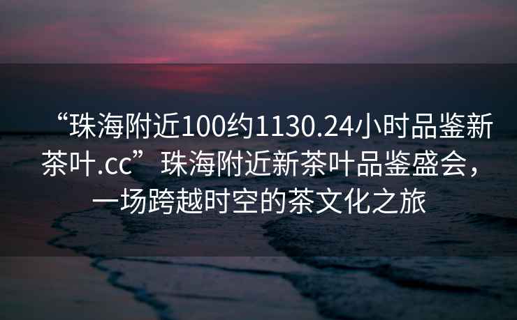 “珠海附近100約1130.24小時品鑒新茶葉.cc”珠海附近新茶葉品鑒盛會，一場跨越時空的茶文化之旅