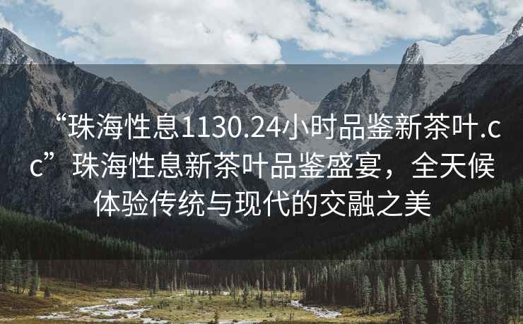 “珠海性息1130.24小時品鑒新茶葉.cc”珠海性息新茶葉品鑒盛宴，全天候體驗傳統(tǒng)與現(xiàn)代的交融之美