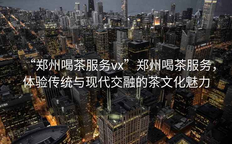 “鄭州喝茶服務(wù)vx”鄭州喝茶服務(wù)，體驗傳統(tǒng)與現(xiàn)代交融的茶文化魅力