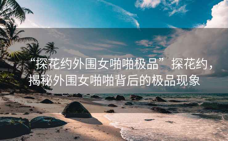 “探花約外圍女啪啪極品”探花約，揭秘外圍女啪啪背后的極品現(xiàn)象