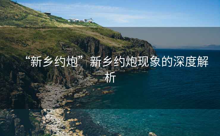 “新鄉(xiāng)約炮”新鄉(xiāng)約炮現(xiàn)象的深度解析