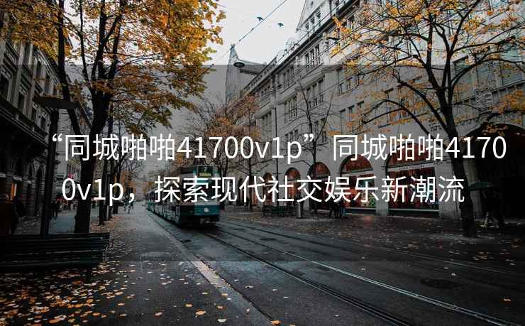 “同城啪啪41700v1p”同城啪啪41700v1p，探索現(xiàn)代社交娛樂新潮流