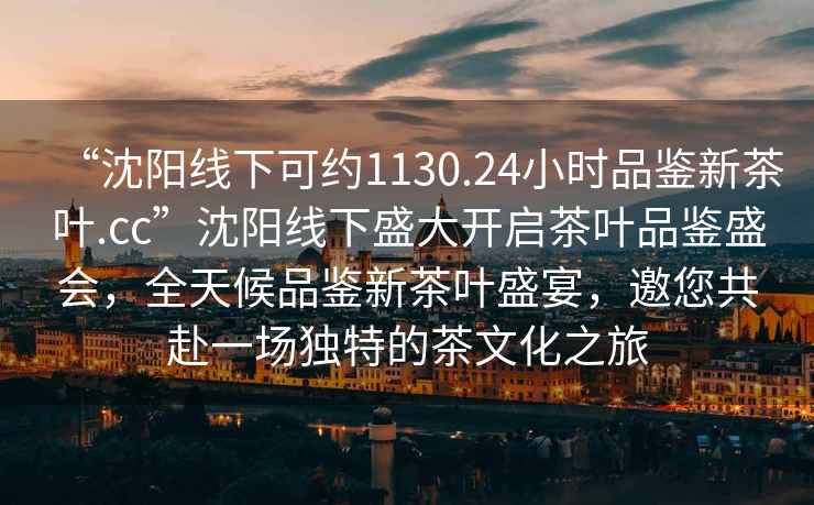 “沈陽線下可約1130.24小時(shí)品鑒新茶葉.cc”沈陽線下盛大開啟茶葉品鑒盛會(huì)，全天候品鑒新茶葉盛宴，邀您共赴一場(chǎng)獨(dú)特的茶文化之旅