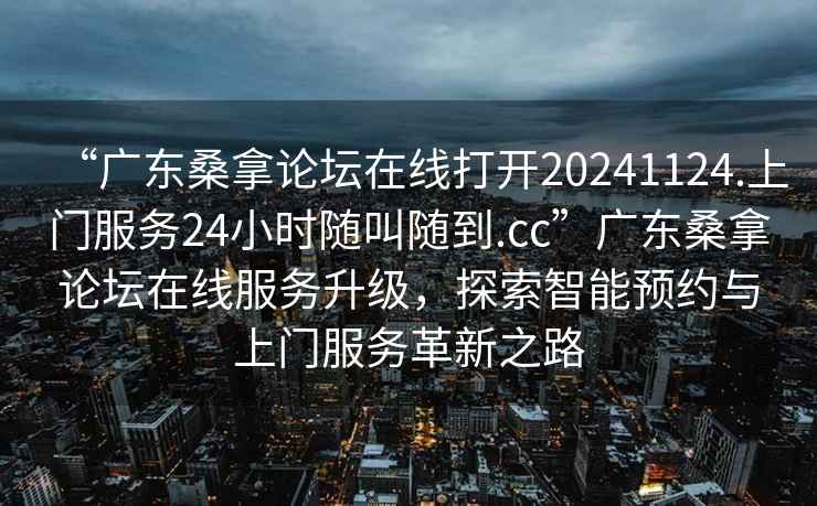“廣東桑拿論壇在線打開20241124.上門服務(wù)24小時(shí)隨叫隨到.cc”廣東桑拿論壇在線服務(wù)升級(jí)，探索智能預(yù)約與上門服務(wù)革新之路