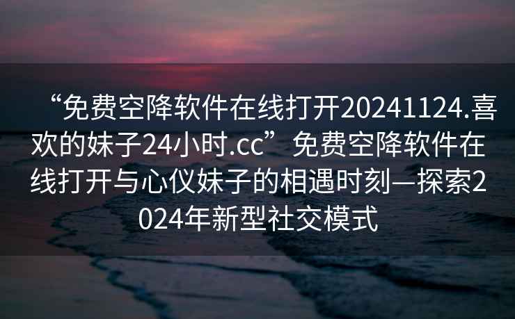 “免費(fèi)空降軟件在線打開20241124.喜歡的妹子24小時(shí).cc”免費(fèi)空降軟件在線打開與心儀妹子的相遇時(shí)刻—探索2024年新型社交模式