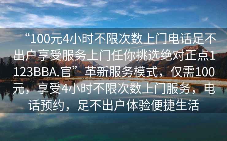 “100元4小時(shí)不限次數(shù)上門(mén)電話足不出戶(hù)享受服務(wù)上門(mén)任你挑選絕對(duì)正點(diǎn)1123BBA.官”革新服務(wù)模式，僅需100元，享受4小時(shí)不限次數(shù)上門(mén)服務(wù)，電話預(yù)約，足不出戶(hù)體驗(yàn)便捷生活