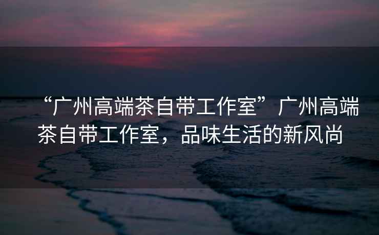 “廣州高端茶自帶工作室”廣州高端茶自帶工作室，品味生活的新風尚