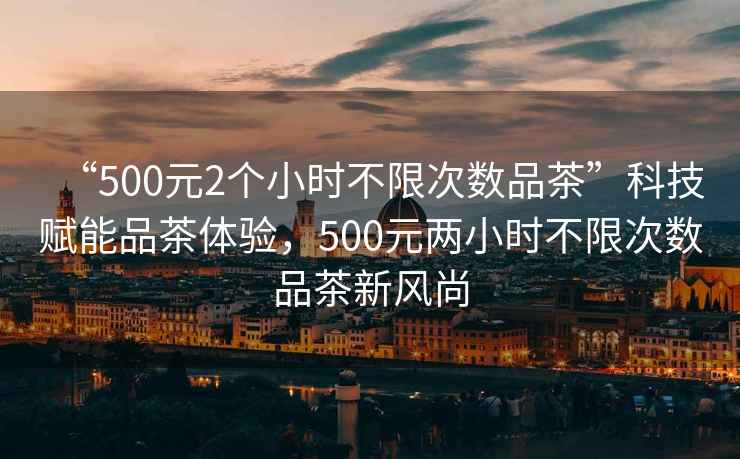 “500元2個小時不限次數(shù)品茶”科技賦能品茶體驗，500元兩小時不限次數(shù)品茶新風尚