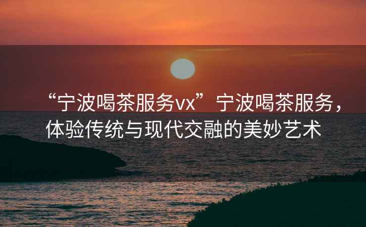 “寧波喝茶服務(wù)vx”寧波喝茶服務(wù)，體驗(yàn)傳統(tǒng)與現(xiàn)代交融的美妙藝術(shù)