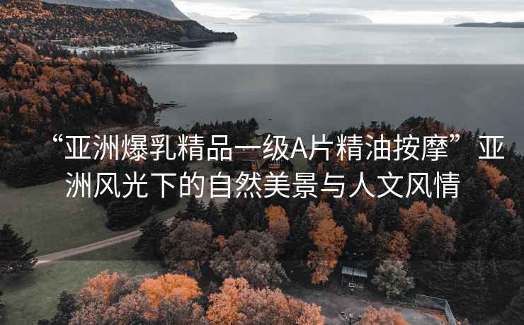 “亞洲爆乳精品一級(jí)A片精油按摩”亞洲風(fēng)光下的自然美景與人文風(fēng)情
