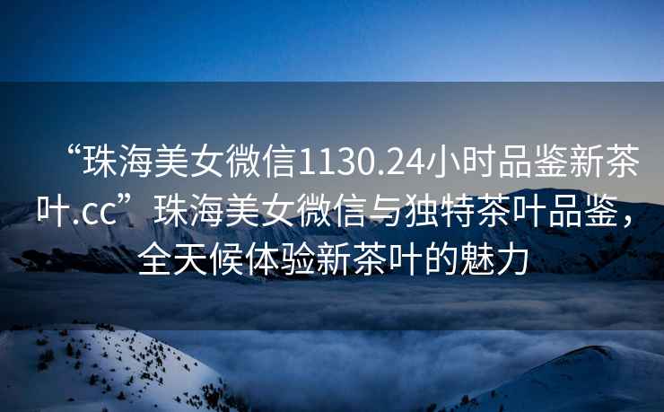 “珠海美女微信1130.24小時品鑒新茶葉.cc”珠海美女微信與獨特茶葉品鑒，全天候體驗新茶葉的魅力