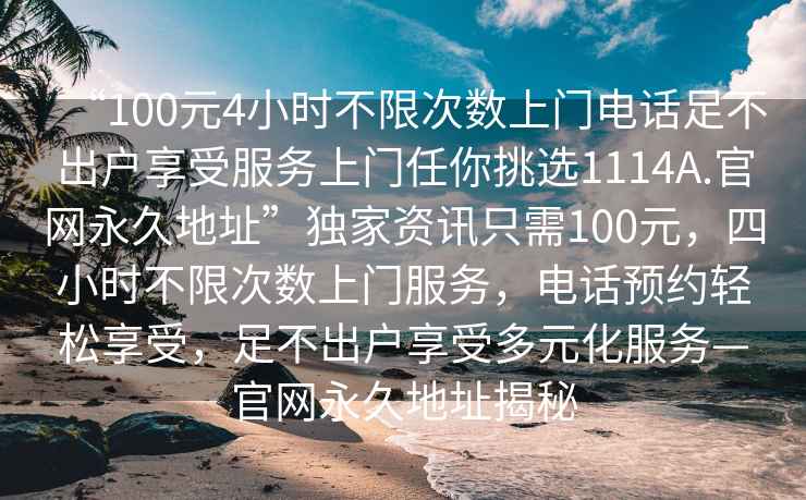 “100元4小時(shí)不限次數(shù)上門電話足不出戶享受服務(wù)上門任你挑選1114A.官網(wǎng)永久地址”獨(dú)家資訊只需100元，四小時(shí)不限次數(shù)上門服務(wù)，電話預(yù)約輕松享受，足不出戶享受多元化服務(wù)—官網(wǎng)永久地址揭秘