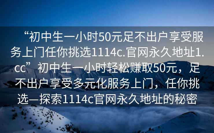 “初中生一小時(shí)50元足不出戶享受服務(wù)上門任你挑選1114c.官網(wǎng)永久地址1.cc”初中生一小時(shí)輕松賺取50元，足不出戶享受多元化服務(wù)上門，任你挑選—探索1114c官網(wǎng)永久地址的秘密