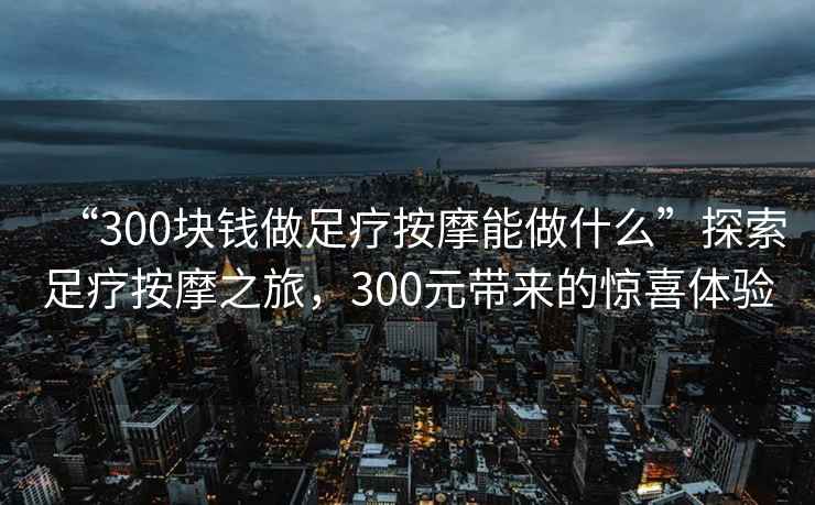 “300塊錢做足療按摩能做什么”探索足療按摩之旅，300元帶來的驚喜體驗