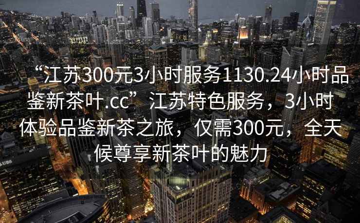 “江蘇300元3小時服務1130.24小時品鑒新茶葉.cc”江蘇特色服務，3小時體驗品鑒新茶之旅，僅需300元，全天候尊享新茶葉的魅力