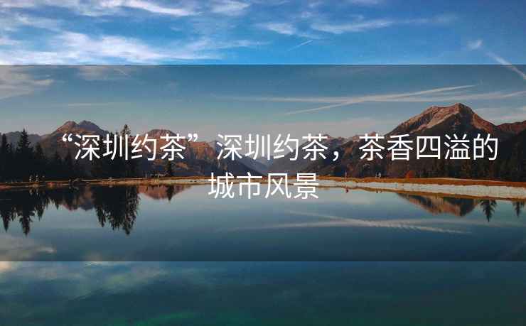 “深圳約茶”深圳約茶，茶香四溢的城市風(fēng)景