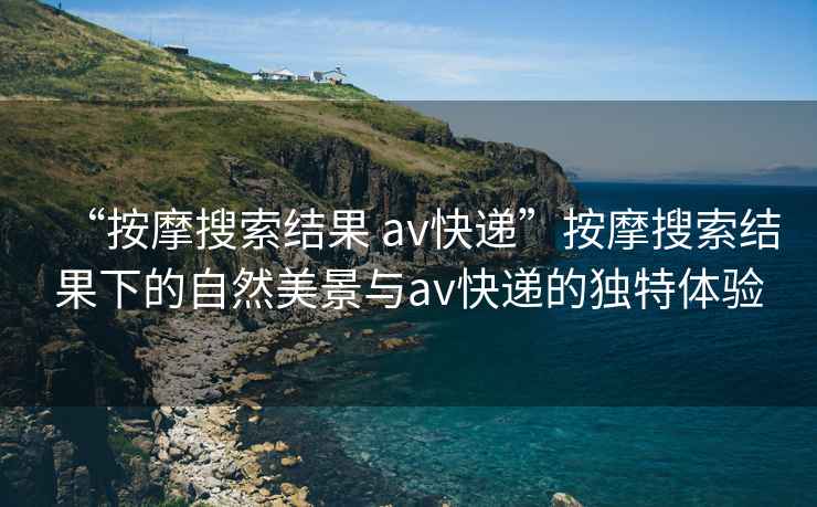 “按摩搜索結(jié)果 av快遞”按摩搜索結(jié)果下的自然美景與av快遞的獨(dú)特體驗(yàn)