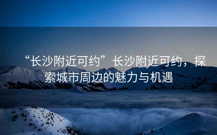 “長沙附近可約”長沙附近可約，探索城市周邊的魅力與機遇
