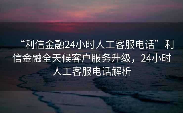 “利信金融24小時(shí)人工客服電話”利信金融全天候客戶服務(wù)升級(jí)，24小時(shí)人工客服電話解析
