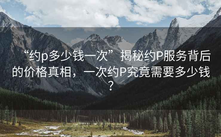 “約p多少錢一次”揭秘約P服務(wù)背后的價(jià)格真相，一次約P究竟需要多少錢？