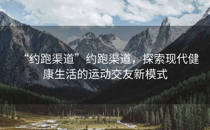“約跑渠道”約跑渠道，探索現(xiàn)代健康生活的運動交友新模式