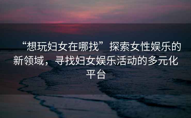 “想玩婦女在哪找”探索女性娛樂的新領(lǐng)域，尋找婦女娛樂活動(dòng)的多元化平臺(tái)