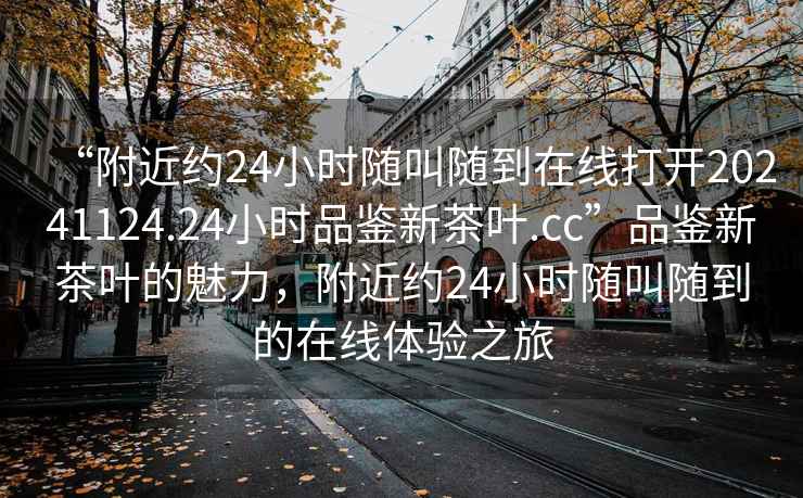 “附近約24小時隨叫隨到在線打開20241124.24小時品鑒新茶葉.cc”品鑒新茶葉的魅力，附近約24小時隨叫隨到的在線體驗之旅