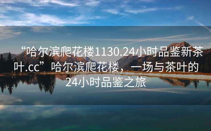 “哈爾濱爬花樓1130.24小時(shí)品鑒新茶葉.cc”哈爾濱爬花樓，一場(chǎng)與茶葉的24小時(shí)品鑒之旅