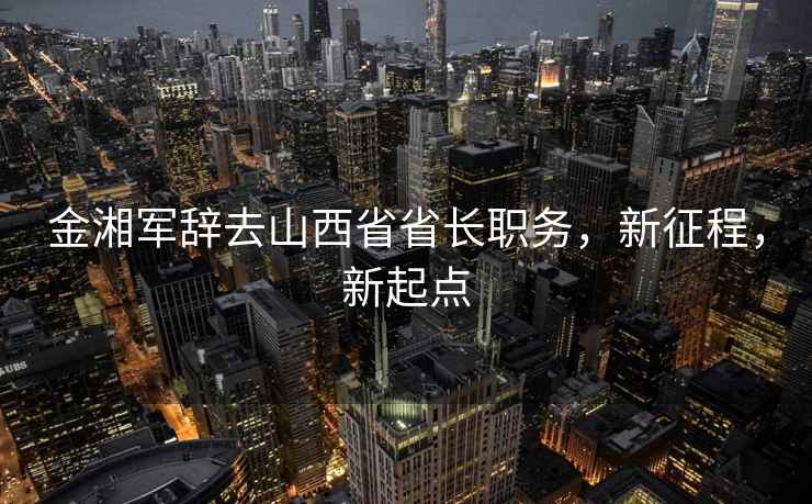 金湘軍辭去山西省省長(zhǎng)職務(wù)，新征程，新起點(diǎn)
