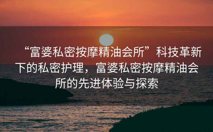 “富婆私密按摩精油會所”科技革新下的私密護理，富婆私密按摩精油會所的先進體驗與探索