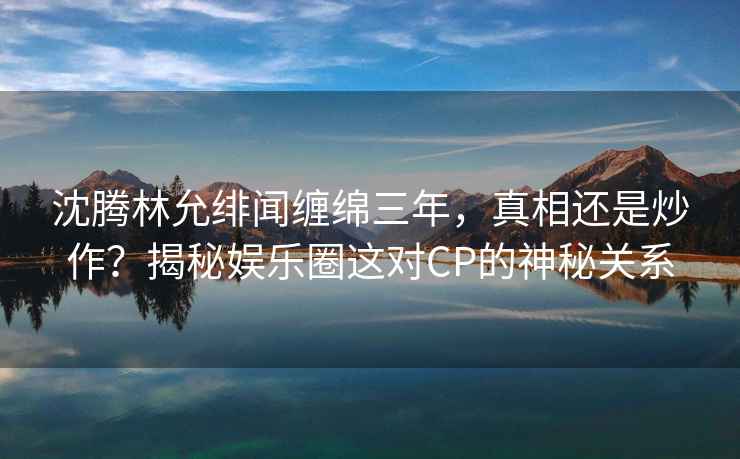 沈騰林允緋聞纏綿三年，真相還是炒作？揭秘娛樂圈這對CP的神秘關(guān)系