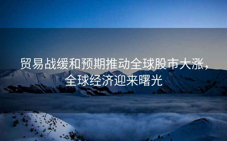 貿易戰(zhàn)緩和預期推動全球股市大漲，全球經濟迎來曙光