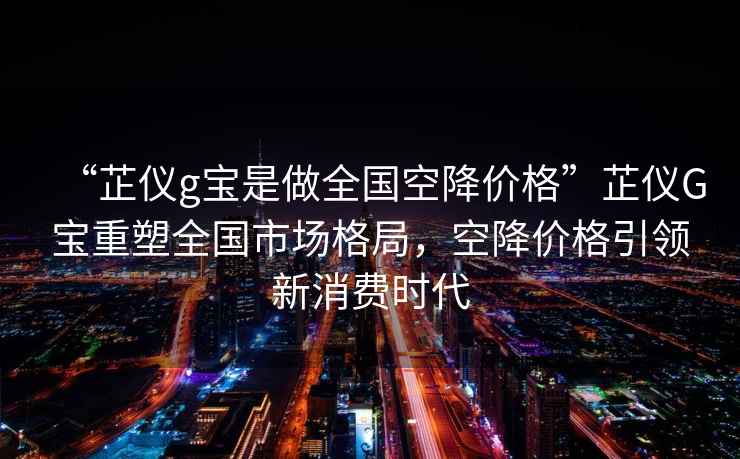 “芷儀g寶是做全國空降價格”芷儀G寶重塑全國市場格局，空降價格引領(lǐng)新消費(fèi)時代
