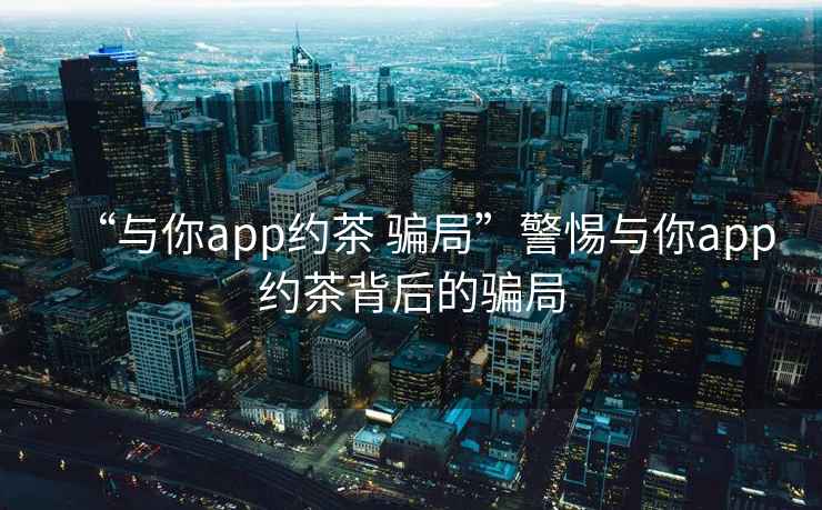 “與你app約茶 騙局”警惕與你app約茶背后的騙局