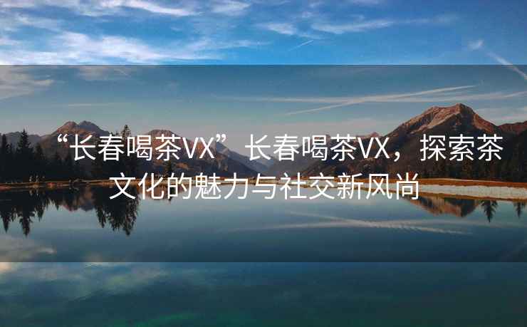 “長春喝茶VX”長春喝茶VX，探索茶文化的魅力與社交新風尚