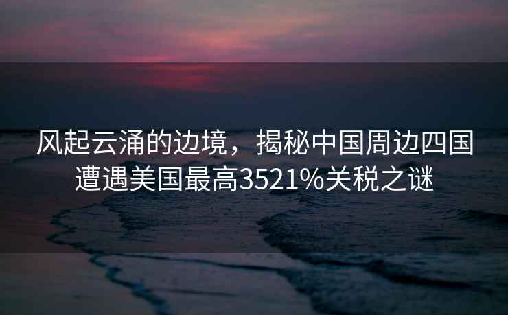 風(fēng)起云涌的邊境，揭秘中國(guó)周邊四國(guó)遭遇美國(guó)最高3521%關(guān)稅之謎
