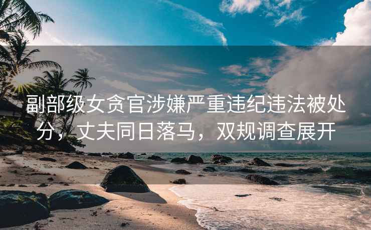 副部級(jí)女貪官涉嫌嚴(yán)重違紀(jì)違法被處分，丈夫同日落馬，雙規(guī)調(diào)查展開