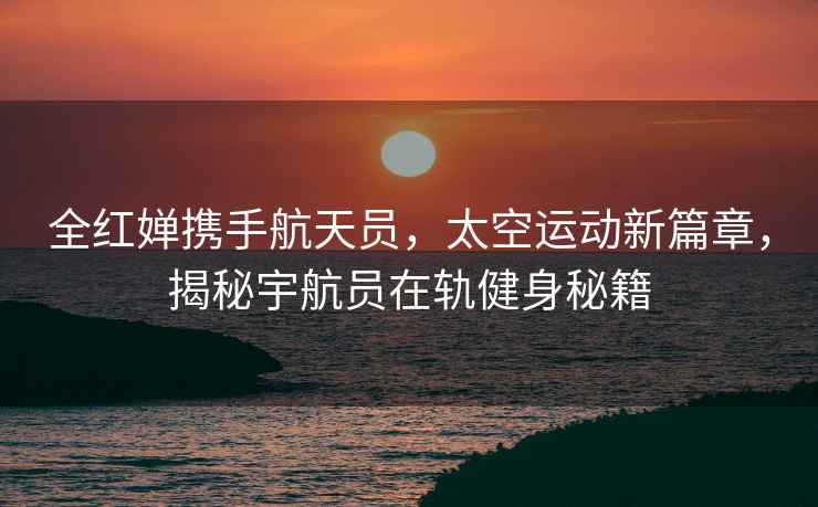 全紅嬋攜手航天員，太空運(yùn)動(dòng)新篇章，揭秘宇航員在軌健身秘籍