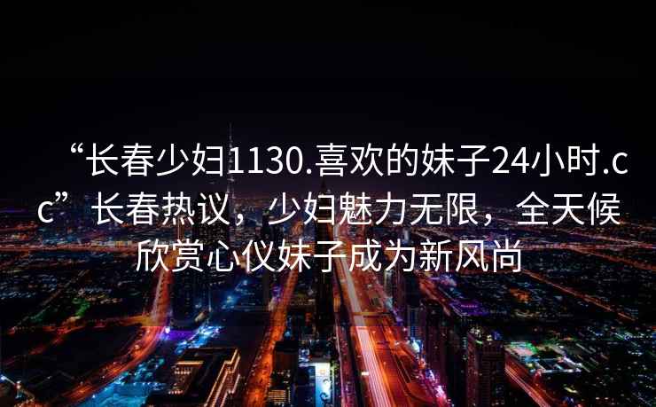 “長(zhǎng)春少婦1130.喜歡的妹子24小時(shí).cc”長(zhǎng)春熱議，少婦魅力無(wú)限，全天候欣賞心儀妹子成為新風(fēng)尚
