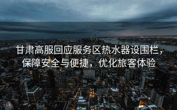 甘肅高服回應(yīng)服務(wù)區(qū)熱水器設(shè)圍欄，保障安全與便捷，優(yōu)化旅客體驗(yàn)