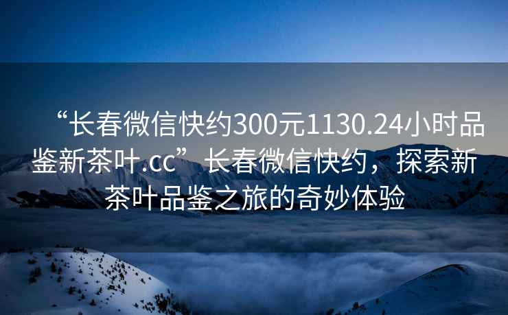 “長(zhǎng)春微信快約300元1130.24小時(shí)品鑒新茶葉.cc”長(zhǎng)春微信快約，探索新茶葉品鑒之旅的奇妙體驗(yàn)
