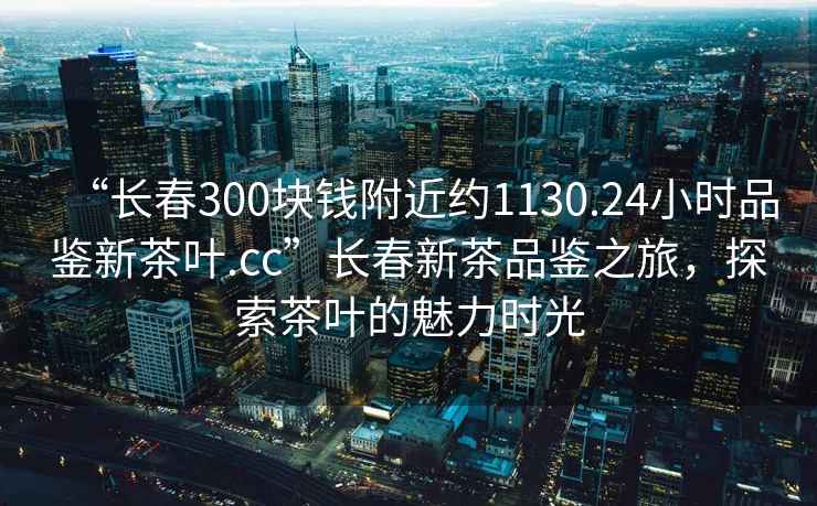 “長春300塊錢附近約1130.24小時(shí)品鑒新茶葉.cc”長春新茶品鑒之旅，探索茶葉的魅力時(shí)光