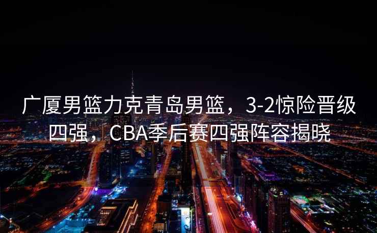 廣廈男籃力克青島男籃，3-2驚險(xiǎn)晉級四強(qiáng)，CBA季后賽四強(qiáng)陣容揭曉