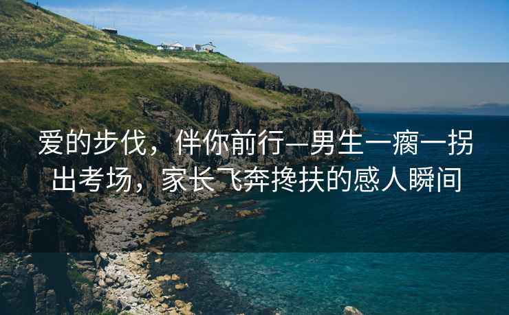 愛的步伐，伴你前行—男生一瘸一拐出考場，家長飛奔攙扶的感人瞬間
