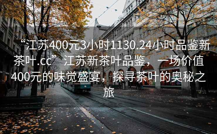 “江蘇400元3小時1130.24小時品鑒新茶葉.cc”江蘇新茶葉品鑒，一場價值400元的味覺盛宴，探尋茶葉的奧秘之旅